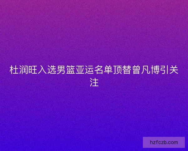 杜润旺入选男篮亚运名单顶替曾凡博引关注