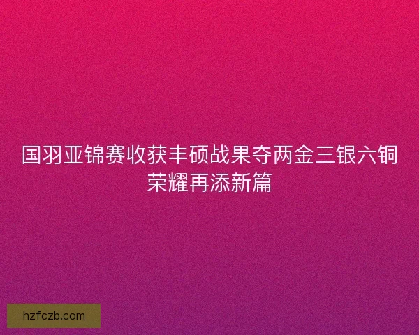 国羽亚锦赛收获丰硕战果夺两金三银六铜荣耀再添新篇