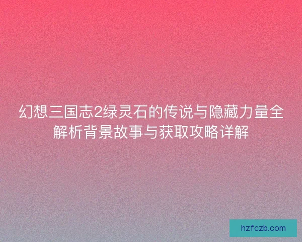 幻想三国志2绿灵石的传说与隐藏力量全解析背景故事与获取攻略详解