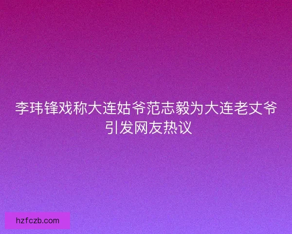 李玮锋戏称大连姑爷范志毅为大连老丈爷 引发网友热议